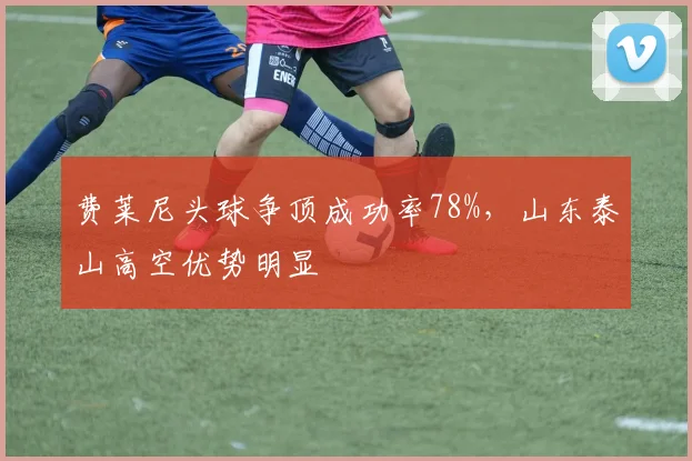 费莱尼头球争顶成功率78%，山东泰山高空优势明显
