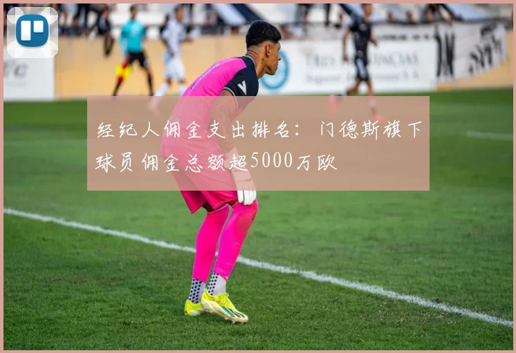 经纪人佣金支出排名：门德斯旗下球员佣金总额超5000万欧