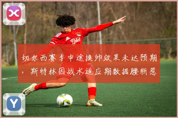 切尔西赛季中途换帅效果未达预期，斯特林因战术适应期数据腰斩惹不满