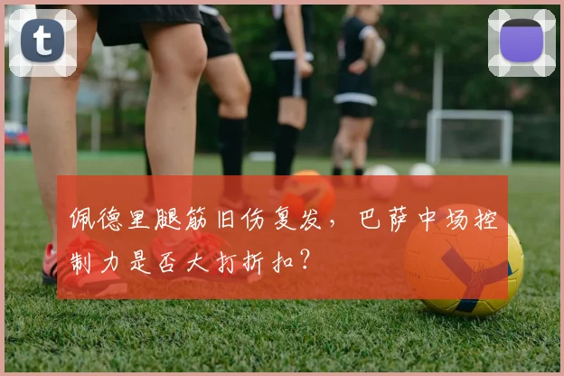 佩德里腿筋旧伤复发，巴萨中场控制力是否大打折扣？