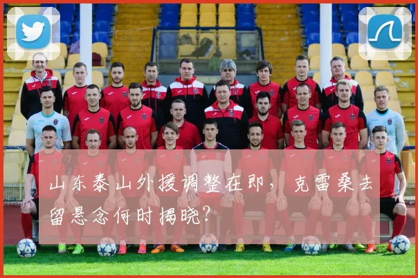 山东泰山外援调整在即，克雷桑去留悬念何时揭晓？