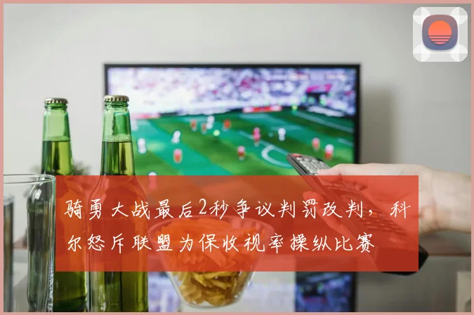 骑勇大战最后2秒争议判罚改判，科尔怒斥联盟为保收视率操纵比赛